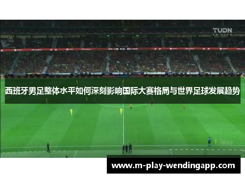 西班牙男足整体水平如何深刻影响国际大赛格局与世界足球发展趋势