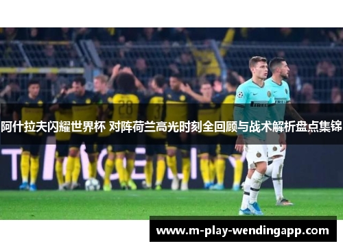 阿什拉夫闪耀世界杯 对阵荷兰高光时刻全回顾与战术解析盘点集锦
