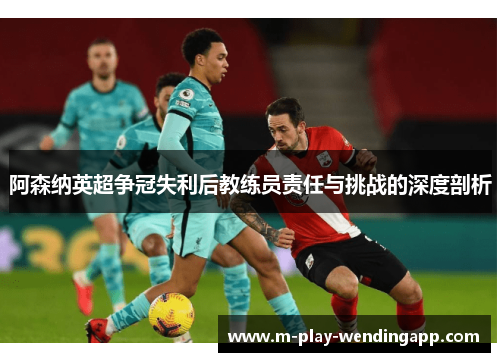 阿森纳英超争冠失利后教练员责任与挑战的深度剖析